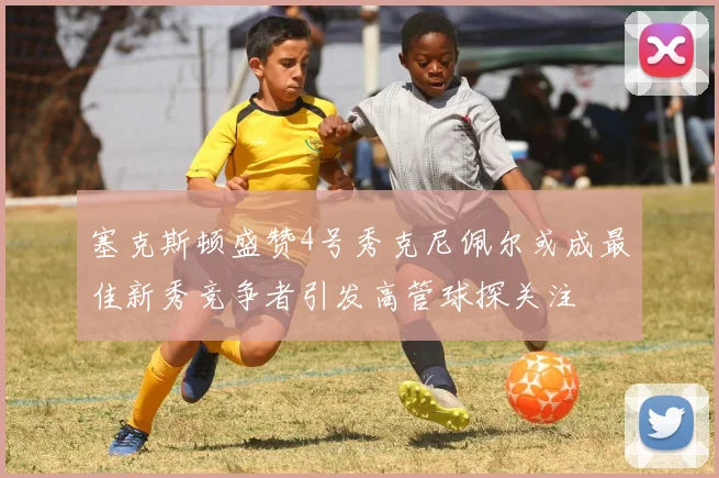 塞克斯顿盛赞4号秀克尼佩尔或成最佳新秀竞争者引发高管球探关注