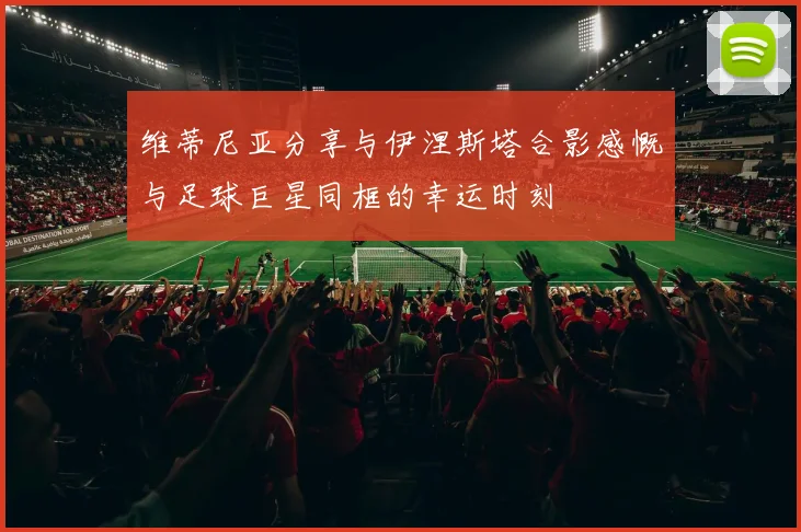维蒂尼亚分享与伊涅斯塔合影感慨与足球巨星同框的幸运时刻