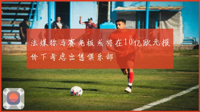 法媒称马赛老板或将在10亿欧元报价下考虑出售俱乐部