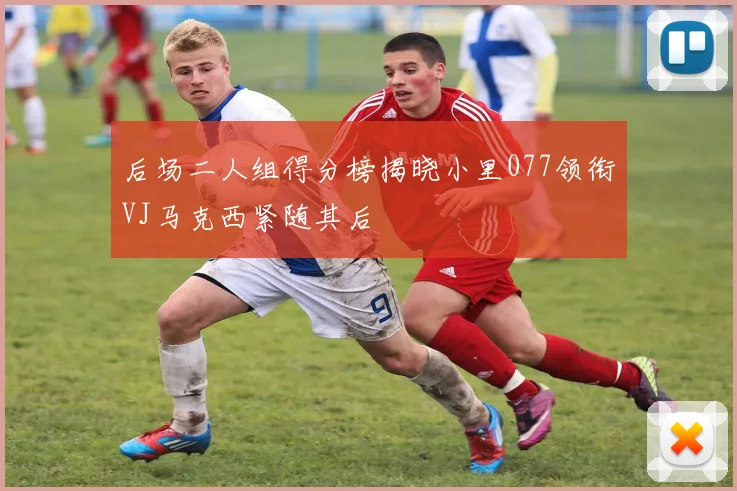 后场二人组得分榜揭晓小里077领衔VJ马克西紧随其后