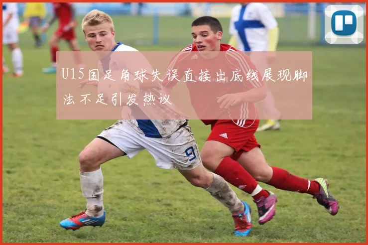 U15国足角球失误直接出底线展现脚法不足引发热议