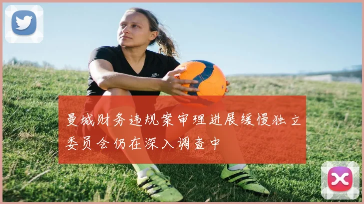 曼城财务违规案审理进展缓慢独立委员会仍在深入调查中