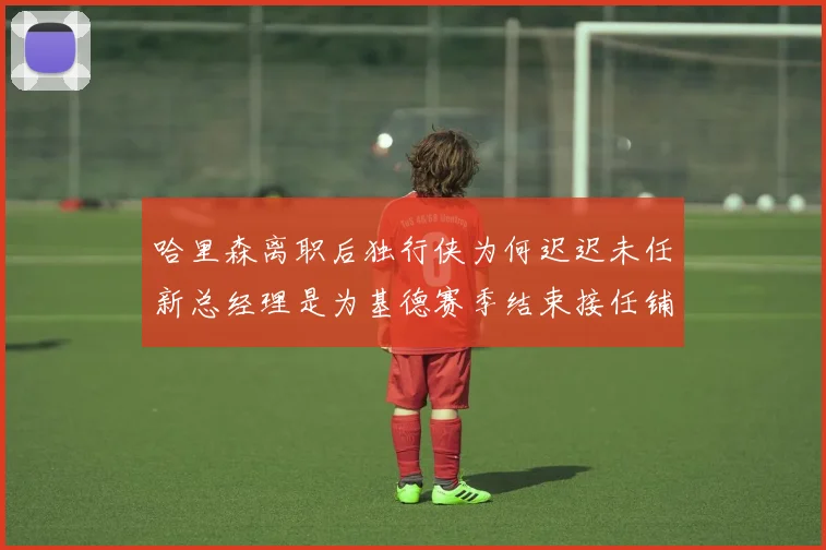 哈里森离职后独行侠为何迟迟未任新总经理是为基德赛季结束接任铺路吗