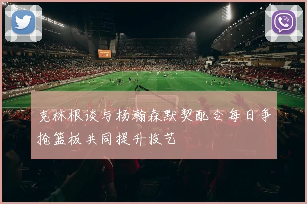 克林根谈与杨瀚森默契配合每日争抢篮板共同提升技艺
