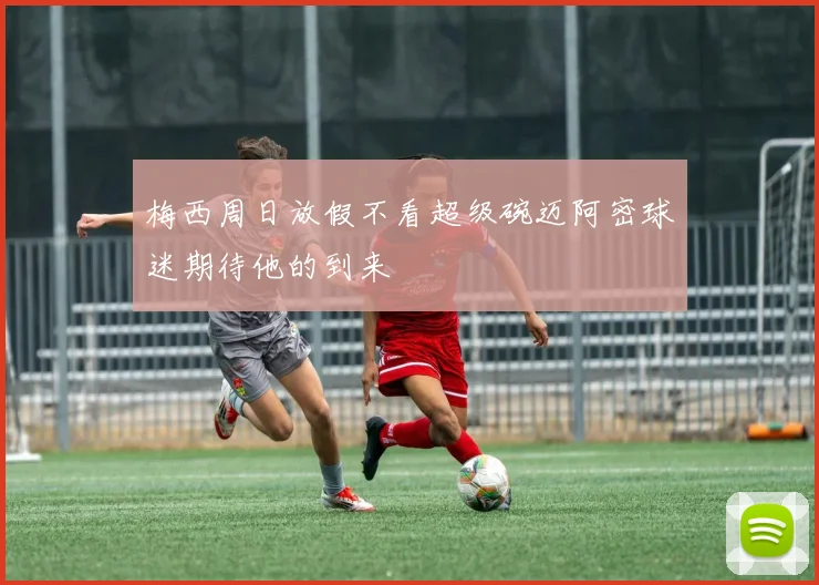 梅西周日放假不看超级碗迈阿密球迷期待他的到来