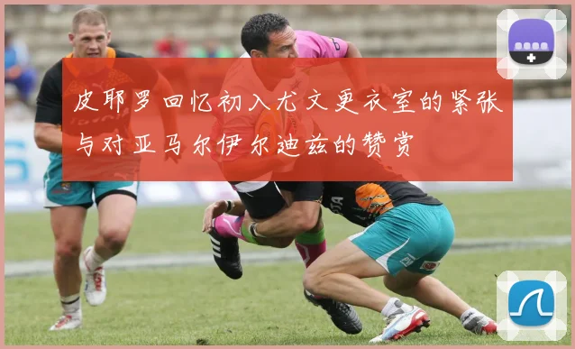 皮耶罗回忆初入尤文更衣室的紧张与对亚马尔伊尔迪兹的赞赏