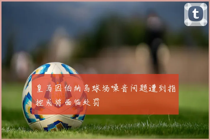 皇马因伯纳乌球场噪音问题遭到指控或将面临处罚