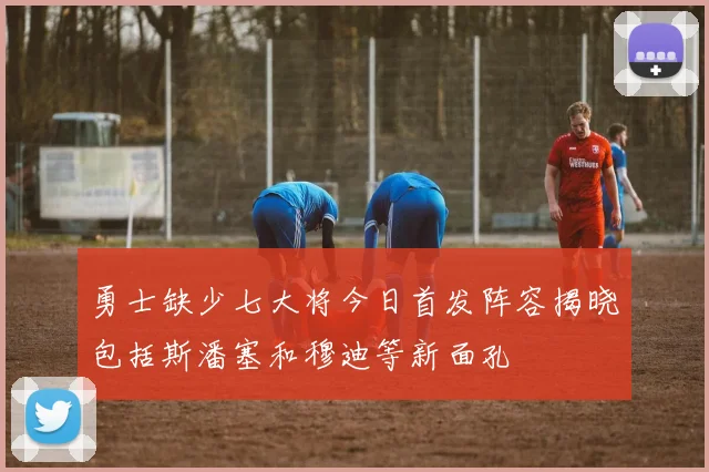 勇士缺少七大将今日首发阵容揭晓包括斯潘塞和穆迪等新面孔