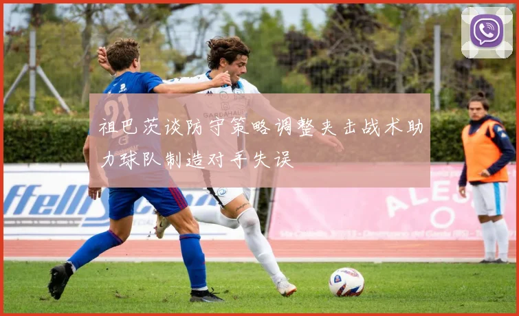 祖巴茨谈防守策略调整夹击战术助力球队制造对手失误