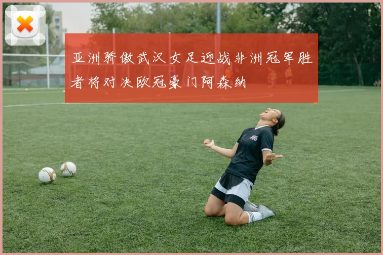 亚洲骄傲武汉女足迎战非洲冠军胜者将对决欧冠豪门阿森纳