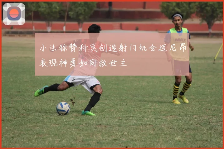 小法称赞科莫创造射门机会迈尼昂表现神勇如同救世主