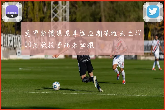 意甲新援恩昆库适应期艰难米兰3700万欧投资尚未回报