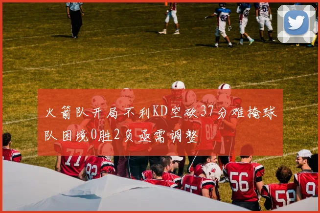 火箭队开局不利KD空砍37分难掩球队困境0胜2负亟需调整