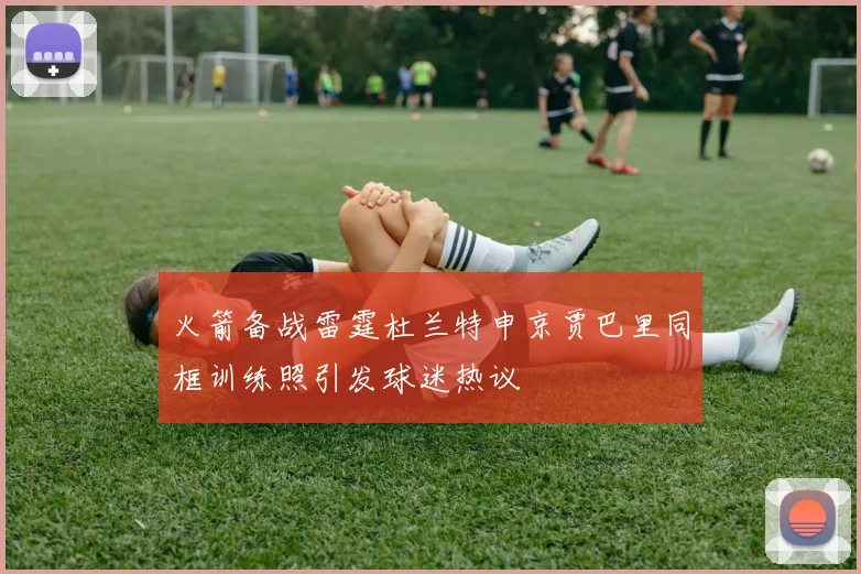 火箭备战雷霆杜兰特申京贾巴里同框训练照引发球迷热议