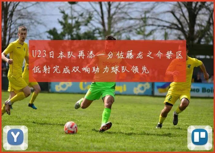 U23日本队再添一分佐藤龙之介禁区低射完成双响助力球队领先