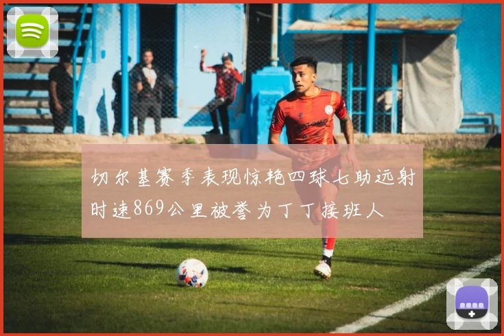 切尔基赛季表现惊艳四球七助远射时速869公里被誉为丁丁接班人