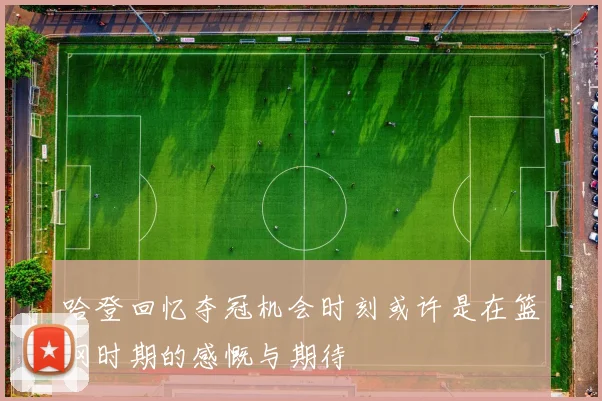 哈登回忆夺冠机会时刻或许是在篮网时期的感慨与期待