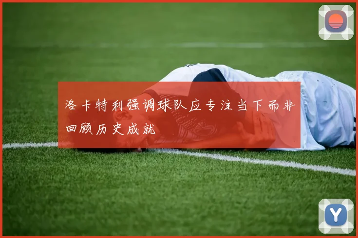洛卡特利强调球队应专注当下而非回顾历史成就