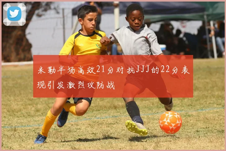 米勒半场高效21分对抗JJJ的22分表现引发激烈攻防战