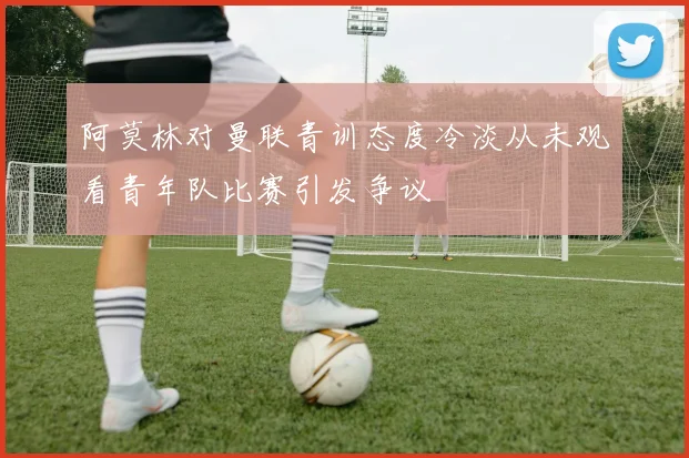 阿莫林对曼联青训态度冷淡从未观看青年队比赛引发争议