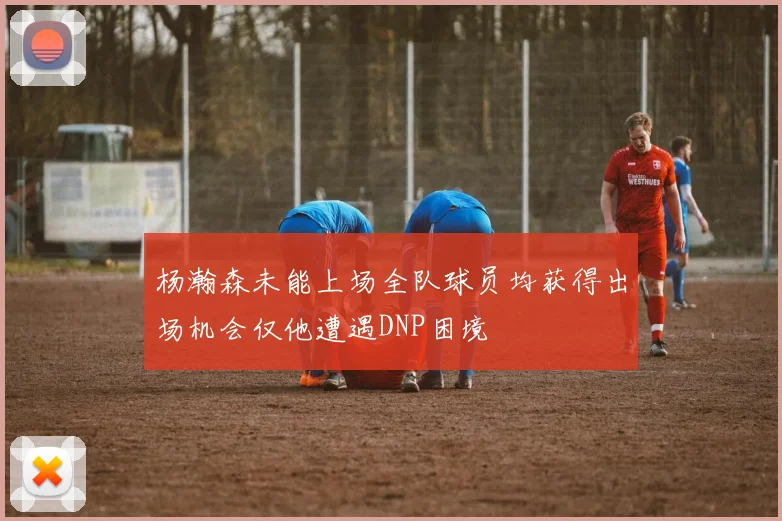 杨瀚森未能上场全队球员均获得出场机会仅他遭遇DNP困境