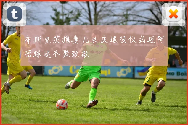 布斯克茨携妻儿共庆退役仪式迈阿密球迷齐聚致敬