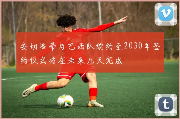 安切洛蒂与巴西队续约至2030年签约仪式将在未来几天完成