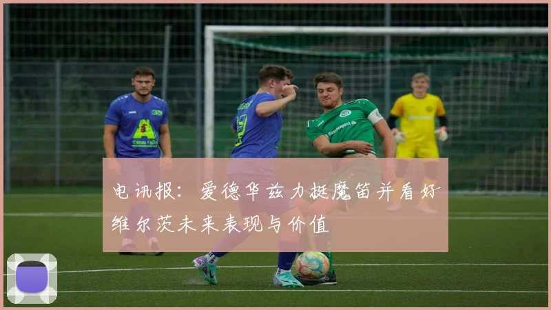 电讯报：爱德华兹力挺魔笛并看好维尔茨未来表现与价值